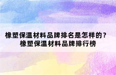 橡塑保温材料品牌排名是怎样的？ 橡塑保温材料品牌排行榜